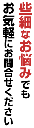 些細なお悩みでもお気軽にお問合せください